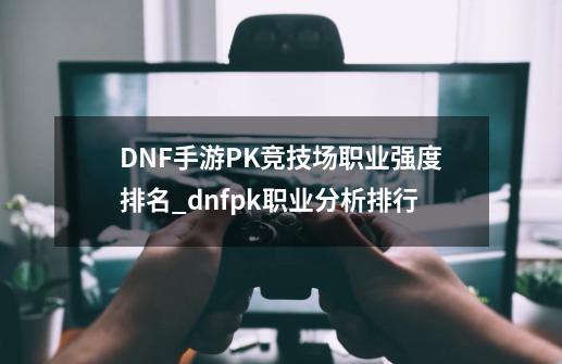 DNF手游PK竞技场职业强度排名_dnfpk职业分析排行-第1张-游戏相关-龙启科技