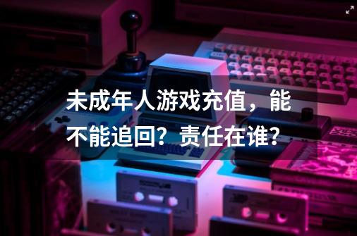 未成年人游戏充值，能不能追回？责任在谁？-第1张-游戏相关-龙启科技