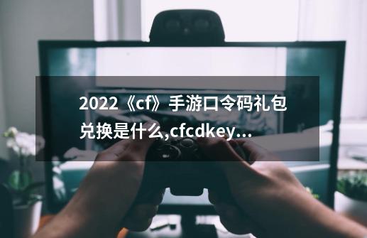 2022《cf》手游口令码礼包兑换是什么?,cfcdkey兑换码免费领取2024-第1张-游戏相关-龙启科技