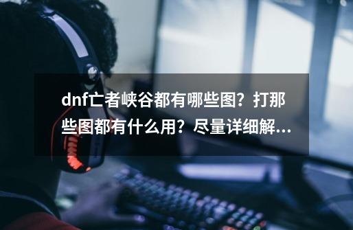 dnf亡者峡谷都有哪些图？打那些图都有什么用？尽量详细解答。,dnf没有亡者峡谷任务-第1张-游戏相关-龙启科技