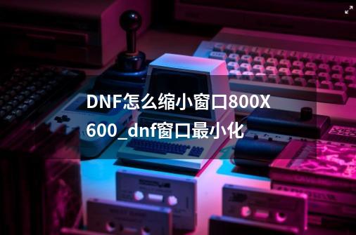 DNF怎么缩小窗口800X600_dnf窗口最小化-第1张-游戏相关-龙启科技