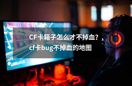 CF卡箱子怎么才不掉血？,cf卡bug不掉血的地图-第1张-游戏相关-龙启科技