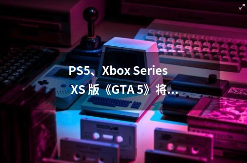 PS5、Xbox Series X/S 版《GTA 5》将于 3 月 15 日上线-第1张-游戏相关-龙启科技