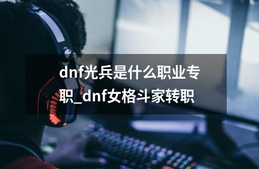 dnf光兵是什么职业专职_dnf女格斗家转职-第1张-游戏相关-龙启科技