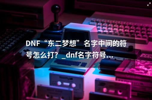 DNF“东二梦想”名字中间的符号怎么打？_dnf名字符号有哪些-第1张-游戏相关-龙启科技