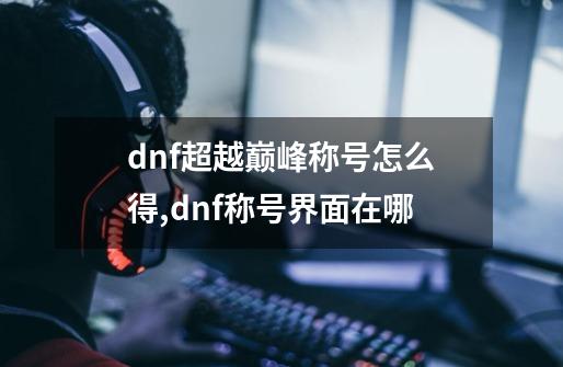 dnf超越巅峰称号怎么得,dnf称号界面在哪-第1张-游戏相关-龙启科技