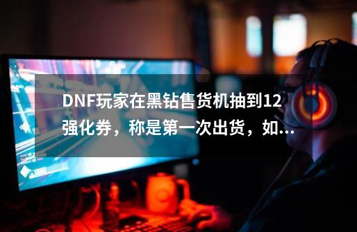 DNF玩家在黑钻售货机抽到+12强化券，称是第一次出货，如何？,dnf黑砖售货机-第1张-游戏相关-龙启科技