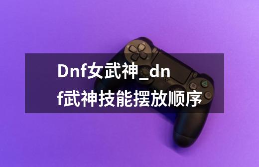 Dnf女武神_dnf武神技能摆放顺序-第1张-游戏相关-龙启科技