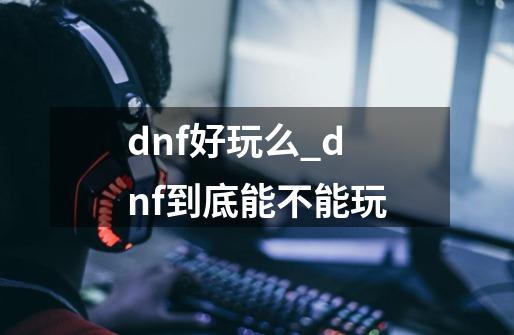 dnf好玩么_dnf到底能不能玩-第1张-游戏相关-龙启科技