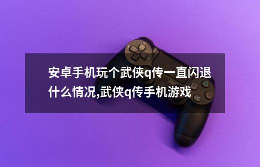 安卓手机玩个武侠q传一直闪退什么情况,武侠q传手机游戏-第1张-游戏相关-龙启科技