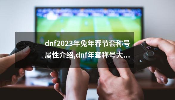 dnf2023年兔年春节套称号属性介绍,dnf年套称号大全-第1张-游戏相关-龙启科技