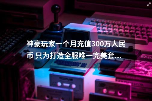 神豪玩家一个月充值300万人民币 只为打造全服唯一完美套装-第1张-游戏相关-龙启科技