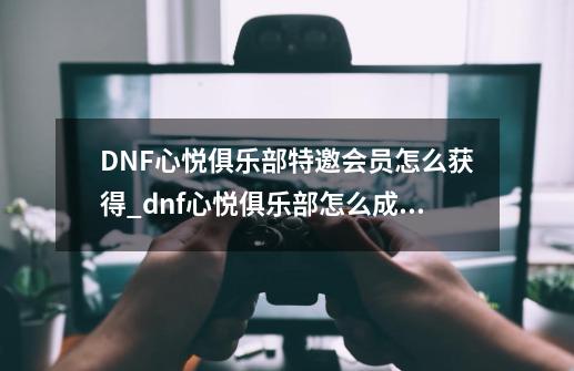 DNF心悦俱乐部特邀会员怎么获得?_dnf心悦俱乐部怎么成为特邀会员-第1张-游戏相关-龙启科技