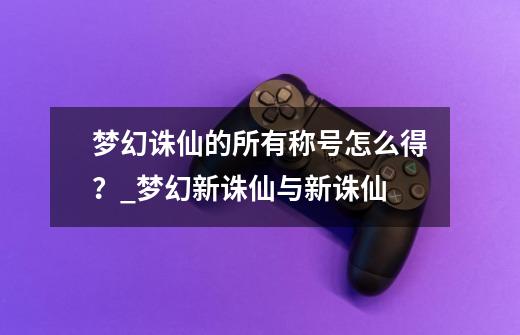 梦幻诛仙的所有称号怎么得？_梦幻新诛仙与新诛仙-第1张-游戏相关-龙启科技