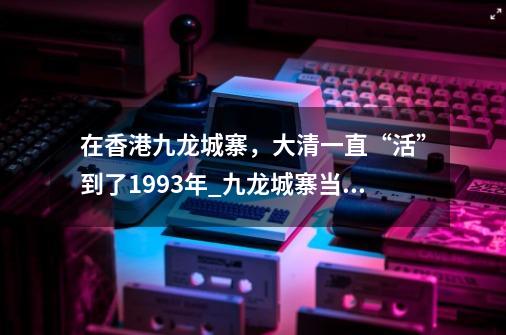 在香港九龙城寨，大清一直“活”到了1993年_九龙城寨当年拆除有多困难-第1张-游戏相关-龙启科技