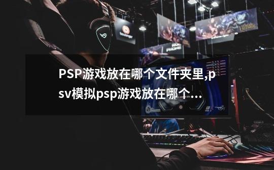 PSP游戏放在哪个文件夹里?,psv模拟psp游戏放在哪个文件夹-第1张-游戏相关-龙启科技