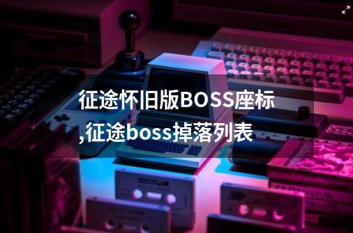 征途怀旧版BOSS座标,征途boss掉落列表-第1张-游戏相关-龙启科技