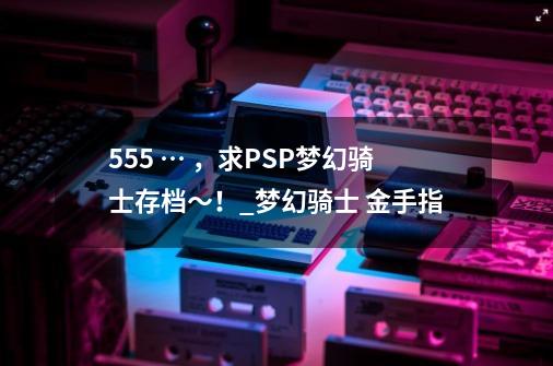 555 … ，求PSP梦幻骑士存档～！_梦幻骑士 金手指-第1张-游戏相关-龙启科技