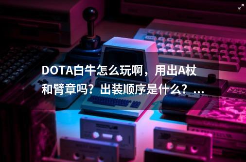 DOTA白牛怎么玩啊，用出A杖和臂章吗？出装顺序是什么？_dota2白牛出装733-第1张-游戏相关-龙启科技