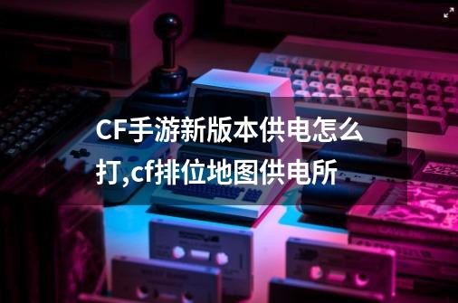 CF手游新版本供电怎么打,cf排位地图供电所-第1张-游戏相关-龙启科技