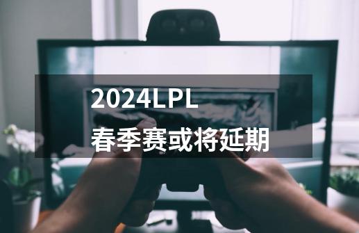 2024LPL春季赛或将延期-第1张-游戏相关-龙启科技