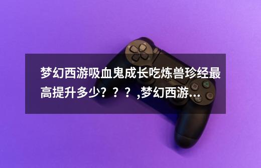 梦幻西游吸血鬼成长吃炼兽珍经最高提升多少？？？,梦幻西游炼兽珍经能吃多少-第1张-游戏相关-龙启科技