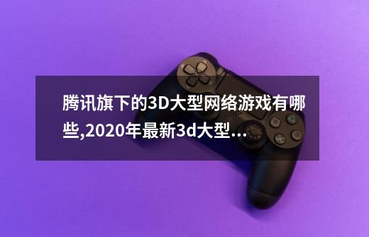 腾讯旗下的3D大型网络游戏有哪些,2020年最新3d大型网络游戏-第1张-游戏相关-龙启科技