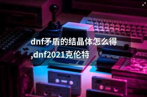 dnf矛盾的结晶体怎么得,dnf2021克伦特-第1张-游戏相关-龙启科技