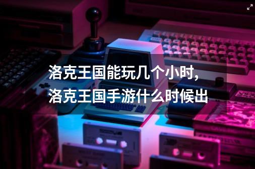 洛克王国能玩几个小时,洛克王国手游什么时候出-第1张-游戏相关-龙启科技