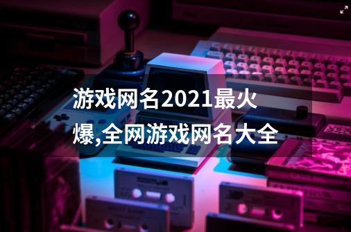 游戏网名2021最火爆,全网游戏网名大全-第1张-游戏相关-龙启科技