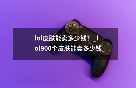 lol皮肤能卖多少钱？_lol900个皮肤能卖多少钱-第1张-游戏相关-龙启科技