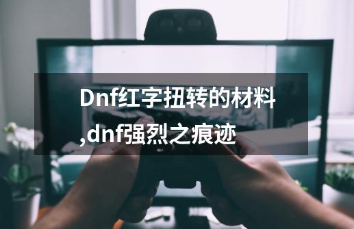 Dnf红字扭转的材料,dnf强烈之痕迹-第1张-游戏相关-龙启科技