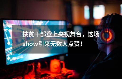 扶贫干部登上央视舞台，这场show引来无数人点赞！-第1张-游戏相关-龙启科技