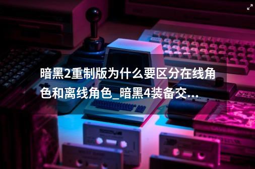 暗黑2重制版为什么要区分在线角色和离线角色?_暗黑4装备交易平台-第1张-游戏相关-龙启科技