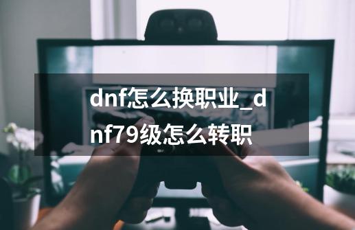 dnf怎么换职业_dnf79级怎么转职-第1张-游戏相关-龙启科技