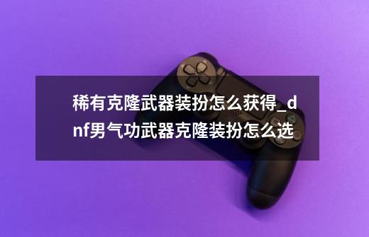 稀有克隆武器装扮怎么获得_dnf男气功武器克隆装扮怎么选-第1张-游戏相关-龙启科技