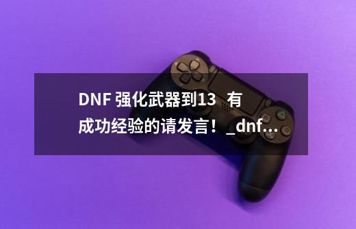 DNF 强化武器+到13   有成功经验的请发言！_dnf强化武器提升表-第1张-游戏相关-龙启科技