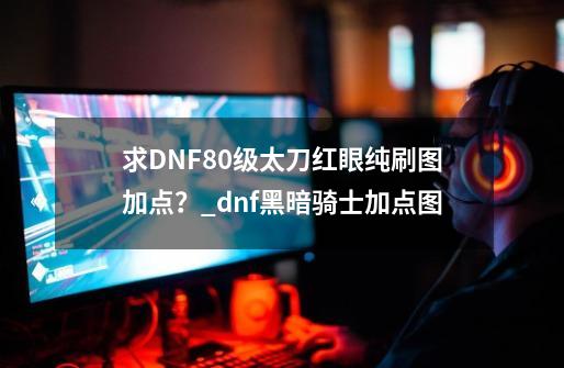 求DNF80级太刀红眼纯刷图加点？_dnf黑暗骑士加点图-第1张-游戏相关-龙启科技