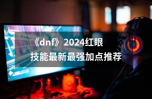 《dnf》2024红眼技能最新最强加点推荐-第1张-游戏相关-龙启科技