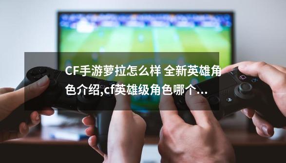 CF手游萝拉怎么样 全新英雄角色介绍,cf英雄级角色哪个好-第1张-游戏相关-龙启科技