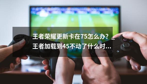 王者荣耀更新卡在75怎么办？_王者加载到45不动了什么时候修复-第1张-游戏相关-龙启科技