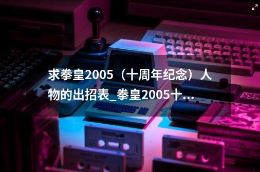 求拳皇2005（十周年纪念）人物的出招表_拳皇2005十周年纪念版bgm-第1张-游戏相关-龙启科技