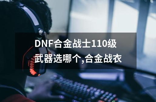 DNF合金战士110级武器选哪个,合金战衣-第1张-游戏相关-龙启科技