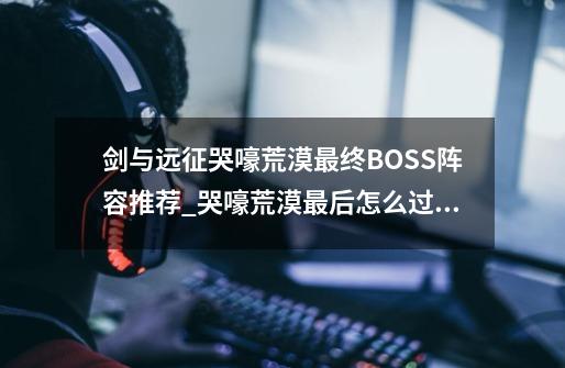 剑与远征哭嚎荒漠最终BOSS阵容推荐_哭嚎荒漠最后怎么过去-第1张-游戏相关-龙启科技