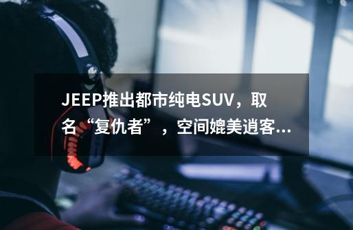 JEEP推出都市纯电SUV，取名“复仇者”，空间媲美逍客，时尚前卫-第1张-游戏相关-龙启科技