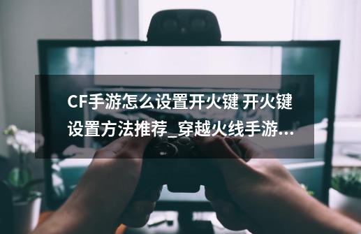 CF手游怎么设置开火键 开火键设置方法推荐_穿越火线手游怎么设置自动开火-第1张-游戏相关-龙启科技