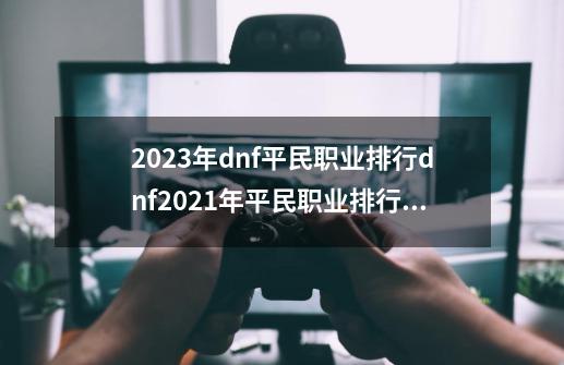 2023年dnf平民职业排行dnf2021年平民职业排行,dnf2021什么职业好玩-第1张-游戏相关-龙启科技