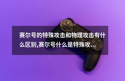 赛尔号的特殊攻击和物理攻击有什么区别,赛尔号什么是特殊攻击-第1张-游戏相关-龙启科技