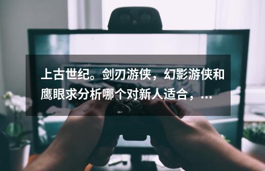 上古世纪。剑刃游侠，幻影游侠和鹰眼求分析哪个对新人适合，适合pve_上古世纪天鹰游侠加点怎么加-第1张-游戏相关-龙启科技