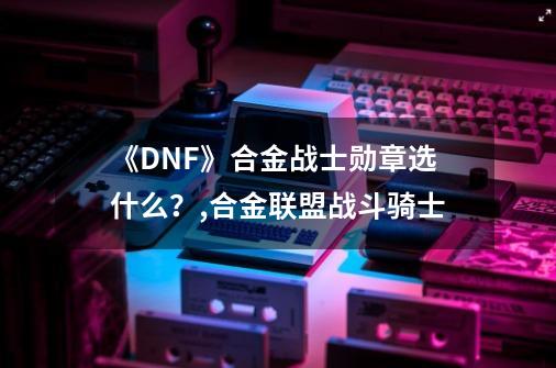 《DNF》合金战士勋章选什么？,合金联盟战斗骑士-第1张-游戏相关-龙启科技